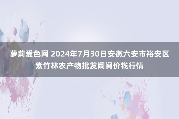 萝莉爱色网 2024年7月30日安徽六安市裕安区紫竹林农产物批发阛阓价钱行情