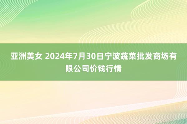 亚洲美女 2024年7月30日宁波蔬菜批发商场有限公司价钱行情