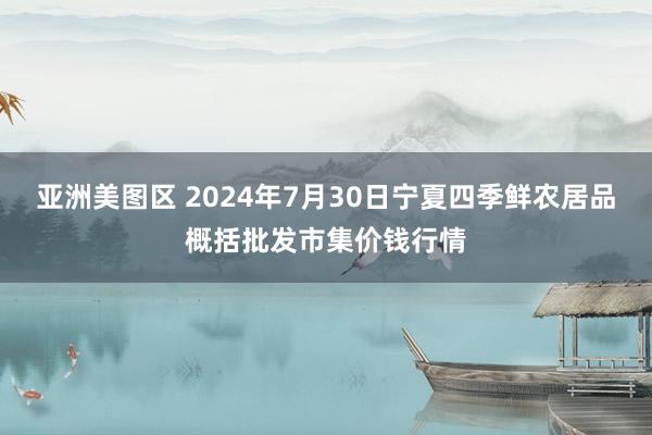 亚洲美图区 2024年7月30日宁夏四季鲜农居品概括批发市集价钱行情