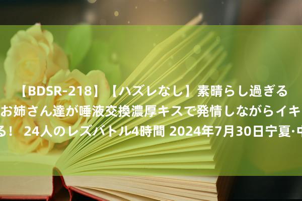 【BDSR-218】【ハズレなし】素晴らし過ぎる美女レズ。 ガチで綺麗なお姉さん達が唾液交換濃厚キスで発情しながらイキまくる！ 24人のレズバトル4時間 2024年7月30日宁夏·中宁国外枸杞交游中心价钱行情