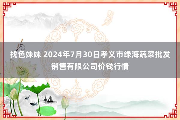 找色妹妹 2024年7月30日孝义市绿海蔬菜批发销售有限公司价钱行情