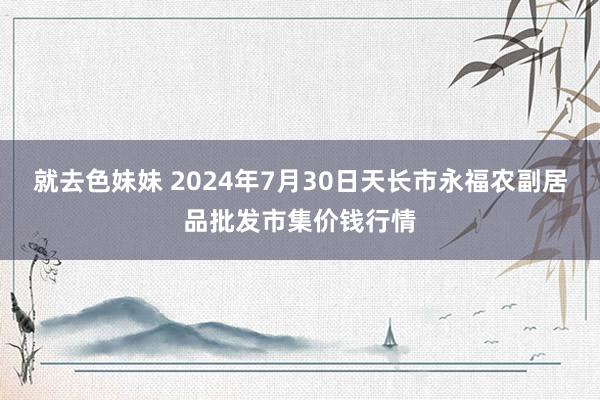 就去色妹妹 2024年7月30日天长市永福农副居品批发市集价钱行情