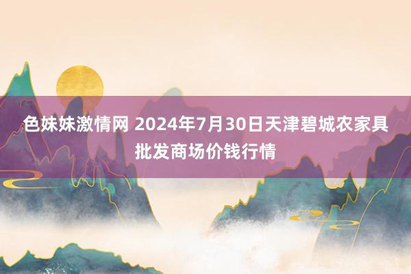 色妹妹激情网 2024年7月30日天津碧城农家具批发商场价钱行情