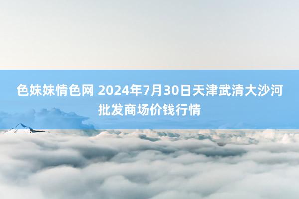 色妹妹情色网 2024年7月30日天津武清大沙河批发商场价钱行情