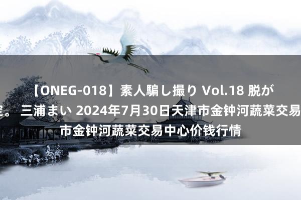 【ONEG-018】素人騙し撮り Vol.18 脱がし屋 美人限定。 三浦まい 2024年7月30日天津市金钟河蔬菜交易中心价钱行情