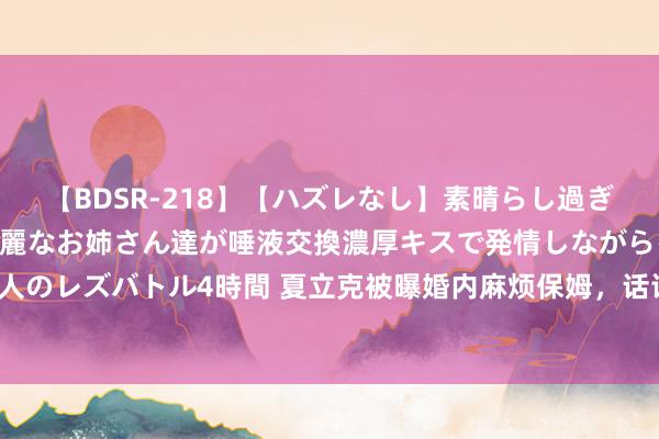 【BDSR-218】【ハズレなし】素晴らし過ぎる美女レズ。 ガチで綺麗なお姉さん達が唾液交換濃厚キスで発情しながらイキまくる！ 24人のレズバトル4時間 夏立克被曝婚内麻烦保姆，话语露骨邀请对方同睡，本东谈主称账号被盗