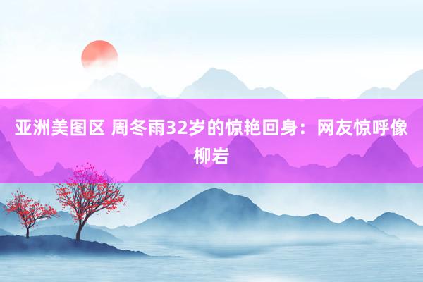 亚洲美图区 周冬雨32岁的惊艳回身：网友惊呼像柳岩