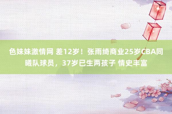 色妹妹激情网 差12岁！张雨绮商业25岁CBA同曦队球员，37岁已生两孩子 情史丰富