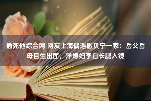 插死他综合网 网友上海偶遇撒贝宁一家：岳父岳母目生出面，洋媳妇李白长腿入镜