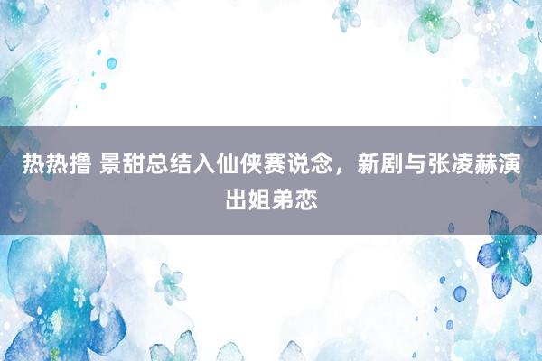 热热撸 景甜总结入仙侠赛说念，新剧与张凌赫演出姐弟恋