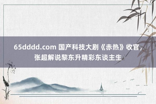 65dddd.com 国产科技大剧《赤热》收官，张超解说黎东升精彩东谈主生