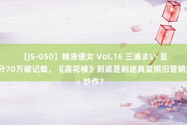 【JS-050】精液便女 Vol.16 三浦まい 豆瓣评分70万破记载，《莲花楼》到底是剧迷真爱照旧营销炒作？