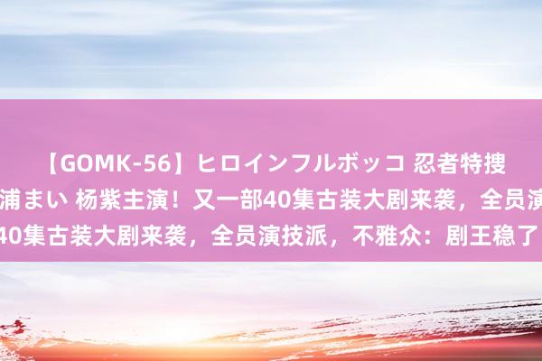 【GOMK-56】ヒロインフルボッコ 忍者特捜隊バードファイター 三浦まい 杨紫主演！又一部40集古装大剧来袭，全员演技派，不雅众：剧王稳了！