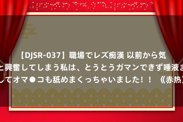 【DJSR-037】職場でレズ痴漢 以前から気になるあの娘を見つけると興奮してしまう私は、とうとうガマンできず唾液まみれでディープキスをしてオマ●コも舐めまくっちゃいました！！ 《赤热》首度聚焦芯片行业，把“冷门”科创题材拍出极致浪漫