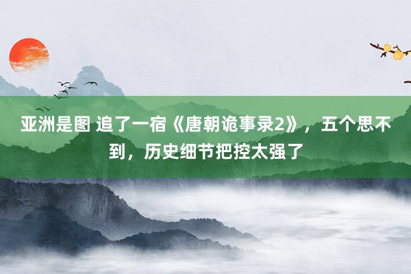 亚洲是图 追了一宿《唐朝诡事录2》，五个思不到，历史细节把控太强了