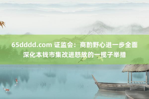 65dddd.com 证监会：商酌野心进一步全面深化本钱市集改进怒放的一揽子举措