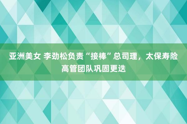 亚洲美女 李劲松负责“接棒”总司理，太保寿险高管团队巩固更迭