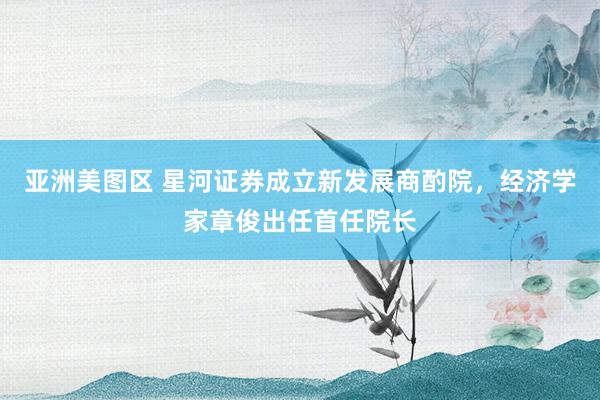 亚洲美图区 星河证券成立新发展商酌院，经济学家章俊出任首任院长