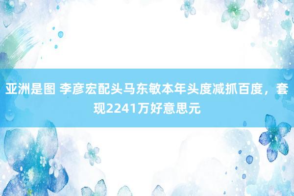 亚洲是图 李彦宏配头马东敏本年头度减抓百度，套现2241万好意思元