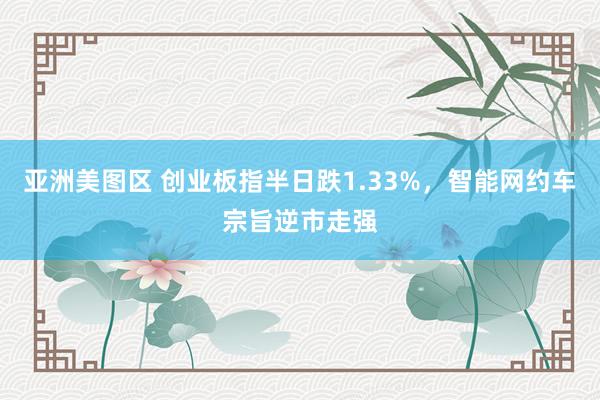 亚洲美图区 创业板指半日跌1.33%，智能网约车宗旨逆市走强