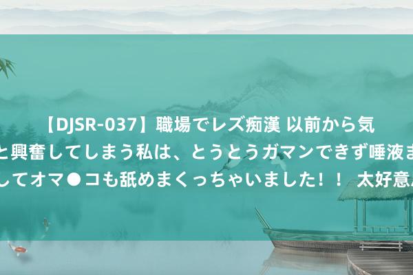 【DJSR-037】職場でレズ痴漢 以前から気になるあの娘を見つけると興奮してしまう私は、とうとうガマンできず唾液まみれでディープキスをしてオマ●コも舐めまくっちゃいました！！ 太好意思医疗二次递表港交所：一季度逝世超1亿，在手订单超16亿元