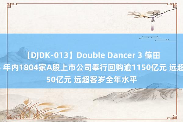 【DJDK-013】Double Dancer 3 篠田ゆう 三浦まい 年内1804家A股上市公司奉行回购逾1150亿元 远超客岁全年水平