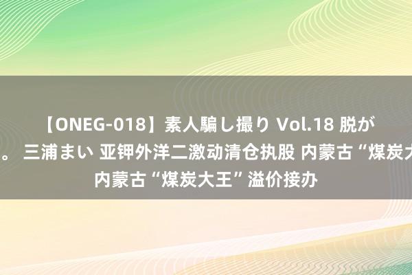 【ONEG-018】素人騙し撮り Vol.18 脱がし屋 美人限定。 三浦まい 亚钾外洋二激动清仓执股 内蒙古“煤炭大王”溢价接办