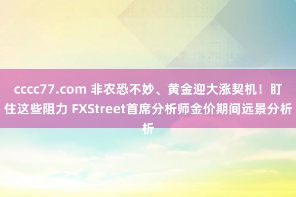 cccc77.com 非农恐不妙、黄金迎大涨契机！盯住这些阻力 FXStreet首席分析师金价期间远景分析