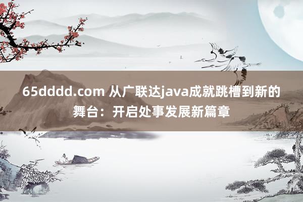 65dddd.com 从广联达java成就跳槽到新的舞台：开启处事发展新篇章