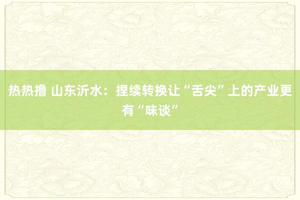 热热撸 山东沂水：捏续转换让“舌尖”上的产业更有“味谈”