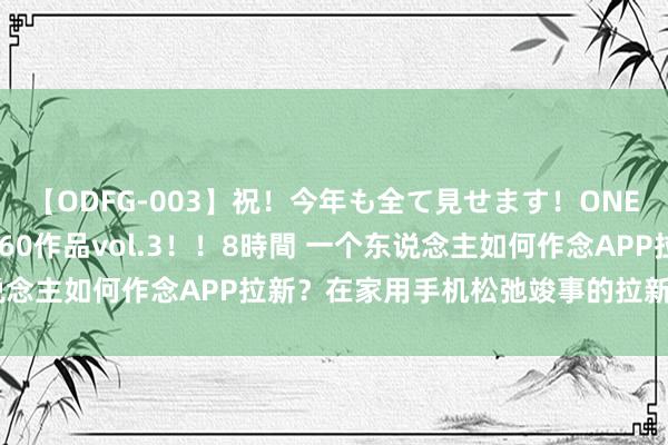 【ODFG-003】祝！今年も全て見せます！ONEDAFULL1年の軌跡全60作品vol.3！！8時間 一个东说念主如何作念APP拉新？在家用手机松弛竣事的拉新计策与妙技