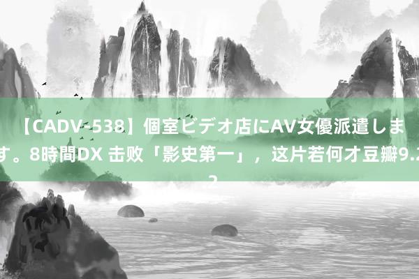 【CADV-538】個室ビデオ店にAV女優派遣します。8時間DX 击败「影史第一」，这片若何才豆瓣9.2