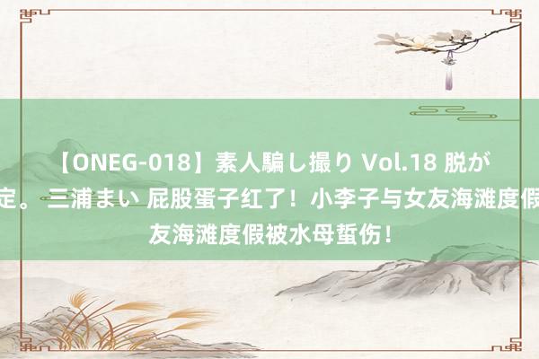 【ONEG-018】素人騙し撮り Vol.18 脱がし屋 美人限定。 三浦まい 屁股蛋子红了！小李子与女友海滩度假被水母蜇伤！