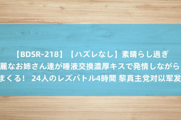 【BDSR-218】【ハズレなし】素晴らし過ぎる美女レズ。 ガチで綺麗なお姉さん達が唾液交換濃厚キスで発情しながらイキまくる！ 24人のレズバトル4時間 黎真主党对以军发动迫切 移动多架无东说念主机