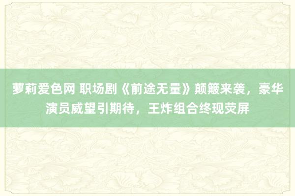 萝莉爱色网 职场剧《前途无量》颠簸来袭，豪华演员威望引期待，王炸组合终现荧屏