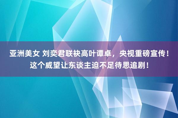 亚洲美女 刘奕君联袂高叶谭卓，央视重磅宣传！这个威望让东谈主迫不足待思追剧！