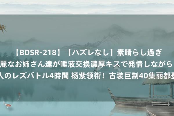 【BDSR-218】【ハズレなし】素晴らし過ぎる美女レズ。 ガチで綺麗なお姉さん達が唾液交換濃厚キスで発情しながらイキまくる！ 24人のレズバトル4時間 杨紫领衔！古装巨制40集丽都登场，演技派云集，不雅众惊呼：剧王降生！