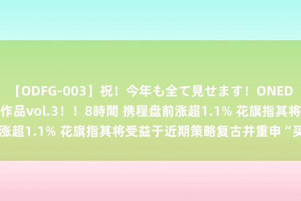 【ODFG-003】祝！今年も全て見せます！ONEDAFULL1年の軌跡全60作品vol.3！！8時間 携程盘前涨超1.1% 花旗指其将受益于近期策略复古并重申“买入”评级