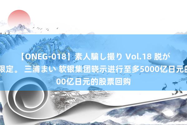 【ONEG-018】素人騙し撮り Vol.18 脱がし屋 美人限定。 三浦まい 软银集团晓示进行至多5000亿日元的股票回购