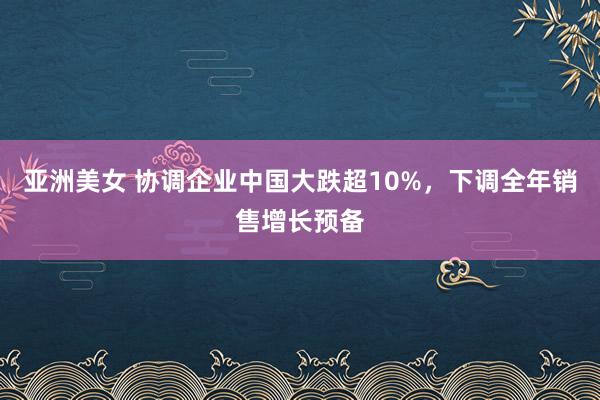 亚洲美女 协调企业中国大跌超10%，下调全年销售增长预备