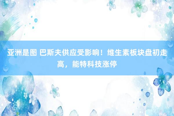 亚洲是图 巴斯夫供应受影响！维生素板块盘初走高，能特科技涨停