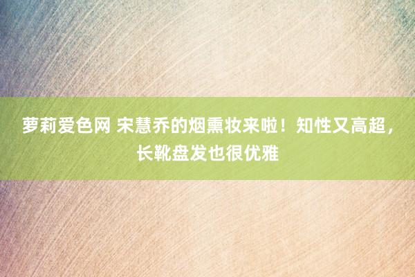 萝莉爱色网 宋慧乔的烟熏妆来啦！知性又高超，长靴盘发也很优雅