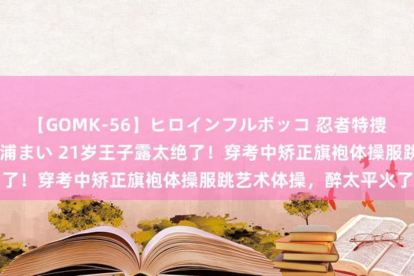 【GOMK-56】ヒロインフルボッコ 忍者特捜隊バードファイター 三浦まい 21岁王子露太绝了！穿考中矫正旗袍体操服跳艺术体操，醉太平火了