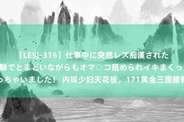 【LESJ-316】仕事中に突然レズ痴漢された私（ノンケ）初めての経験でとまどいながらもオマ○コ舐められイキまくっちゃいました！ 内娱少妇天花板，171黄金三围腰臀比，不愧是宅男收割机