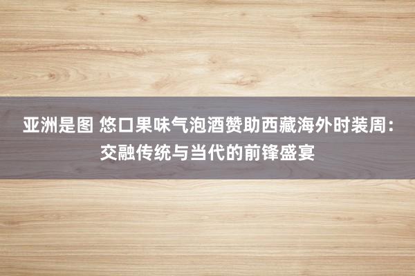 亚洲是图 悠口果味气泡酒赞助西藏海外时装周：交融传统与当代的前锋盛宴