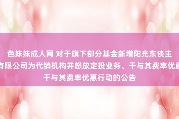 色妹妹成人网 对于旗下部分基金新增阳光东谈主寿保障股份有限公司为代销机构并怒放定投业务、干与其费率优惠行动的公告