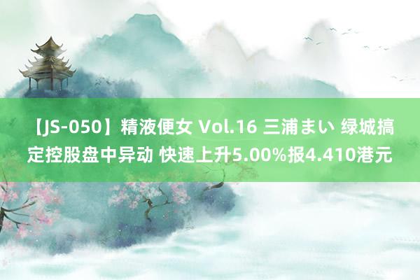 【JS-050】精液便女 Vol.16 三浦まい 绿城搞定控股盘中异动 快速上升5.00%报4.410港元