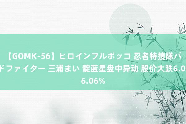 【GOMK-56】ヒロインフルボッコ 忍者特捜隊バードファイター 三浦まい 靛蓝星盘中异动 股价大跌6.06%