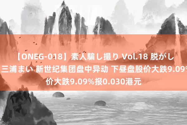 【ONEG-018】素人騙し撮り Vol.18 脱がし屋 美人限定。 三浦まい 新世纪集团盘中异动 下昼盘股价大跌9.09%报0.030港元