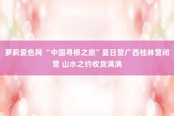 萝莉爱色网 “中国寻根之旅”夏日营广西桂林营闭营 山水之约收货满满